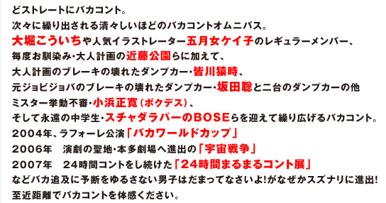 どストレートにバカコント。 次々に繰り出される清々しいほどのバカコントオムニバス。 大堀こういちや人気イラストレーター五月女ケイ子のレギュラーメンバー、 毎度お馴染み・大人計画の近藤公園らに加えて、 大人計画のブレーキの壊れたダンプカー・皆川猿時、 元ジョビジョバのブレーキの壊れたダンプカー・坂田聡と二台のダンプカーの他 ミスター挙動不審・小浜正寛（ボクデス）、 そして永遠の中学生・スチャダラパーのBOSEらを迎えて繰り広げるバカコント。 2004年、ラフォーレ公演「バカワールドカップ」 2006年　演劇の聖地・本多劇場へ進出の「宇宙戦争」 2007年　24時間コントをし続けた「24時間まるまるコント展」 などバカ追及に予断をゆるさない男子はだまってなさいよ！がなぜかスズナリに進出！ 至近距離でバカコントを体感ください。 